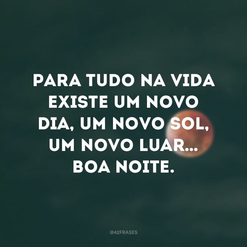 Para tudo na vida existe um novo dia, um novo sol, um novo luar… Boa noite.