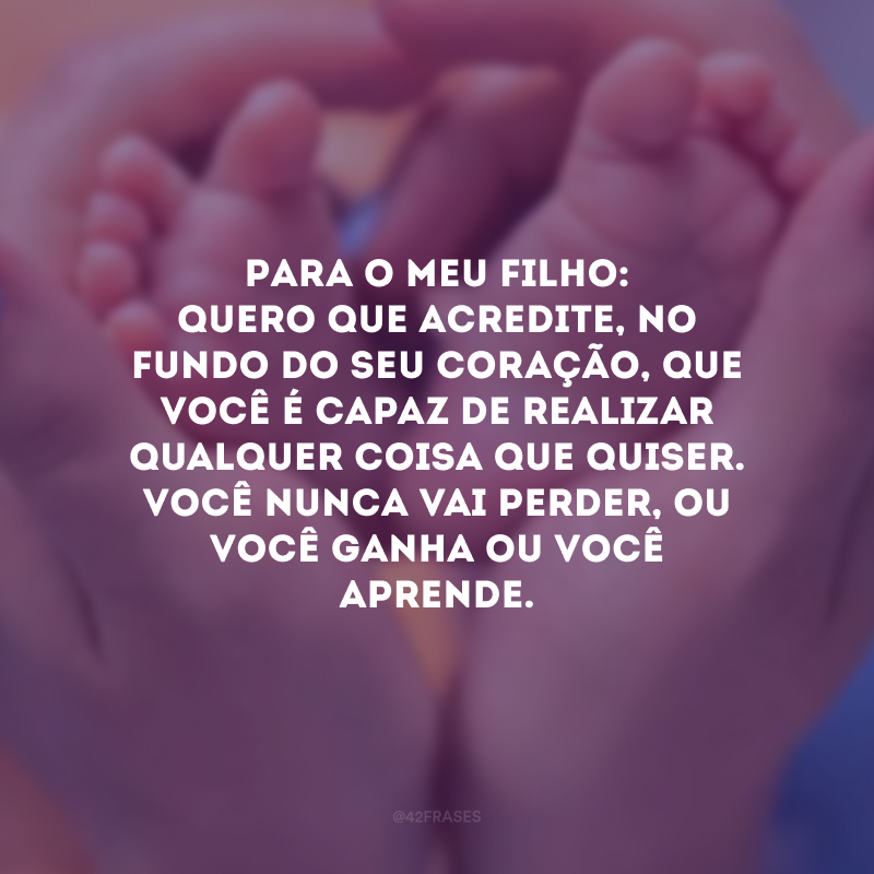 Para o meu filho: quero que acredite, no fundo do seu coração, que você é capaz de realizar qualquer coisa que quiser. Você nunca vai perder, ou você ganha ou você aprende.