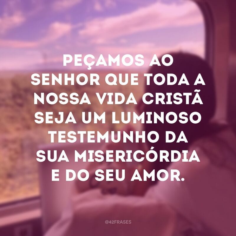 Peçamos ao Senhor que toda a nossa vida cristã seja um luminoso testemunho da sua misericórdia e do seu amor.