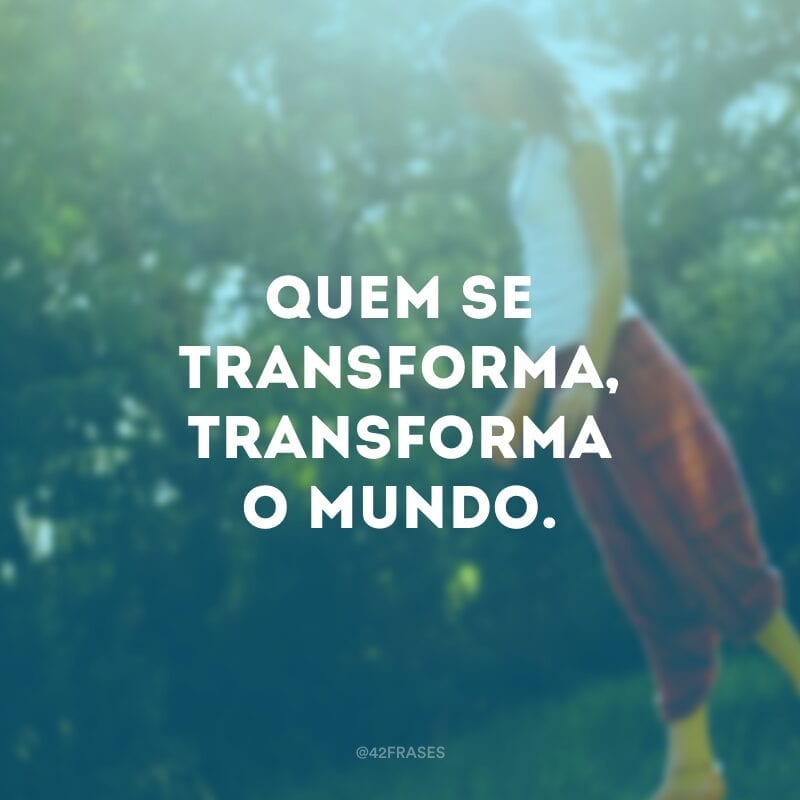 Quem se transforma, transforma o mundo. 