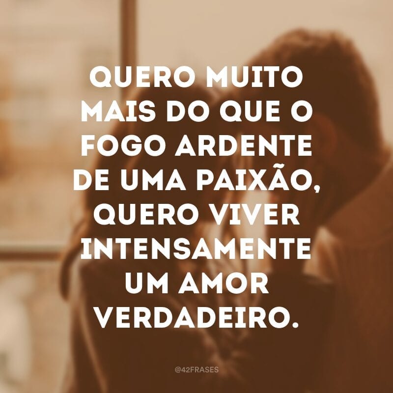 Quero muito mais do que o fogo ardente de uma paixão, quero viver intensamente um amor verdadeiro.