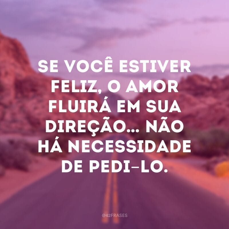 Se você estiver feliz, o amor fluirá em sua direção… não há necessidade de pedi-lo.