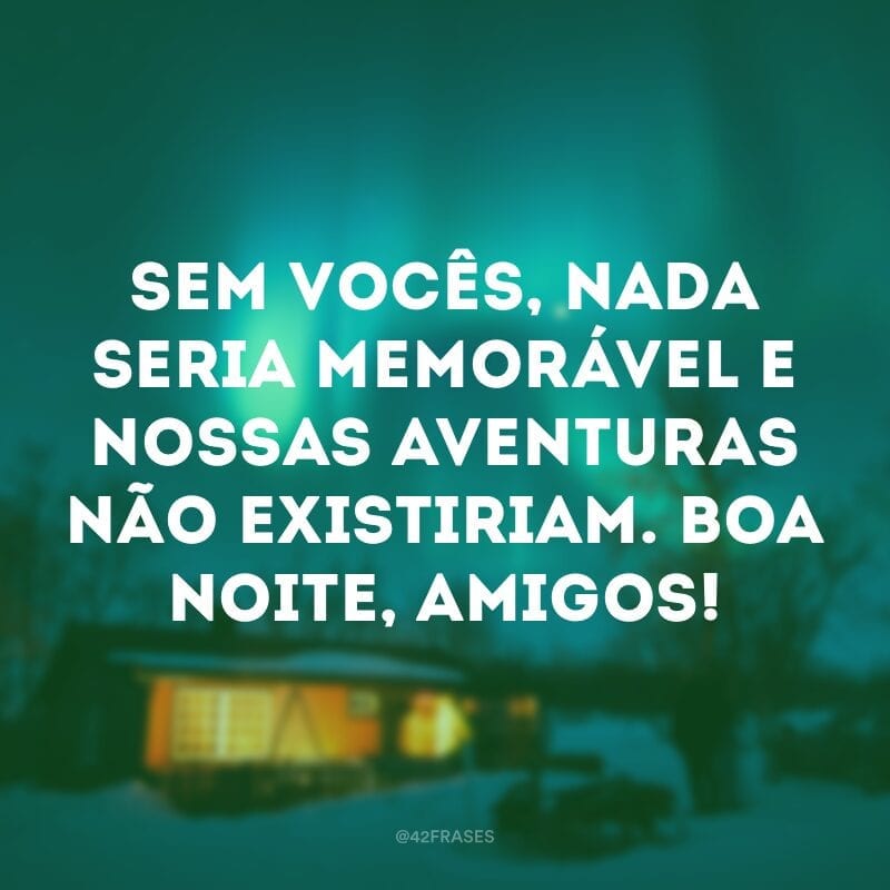 Sem vocês, nada seria memorável e nossas aventuras não existiriam. Boa noite, amigos!