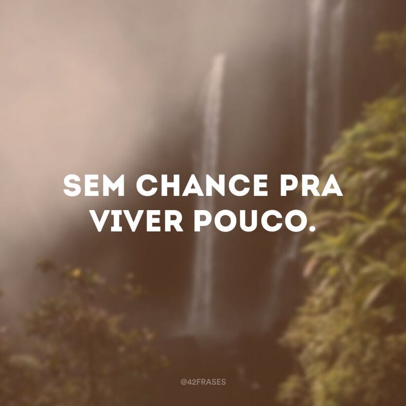 Sem chance pra viver pouco.