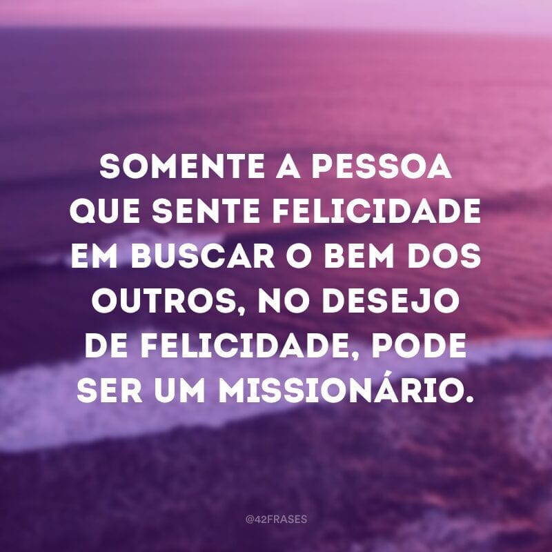 Somente a pessoa que sente felicidade em buscar o bem dos outros, no desejo de felicidade, pode ser um missionário.