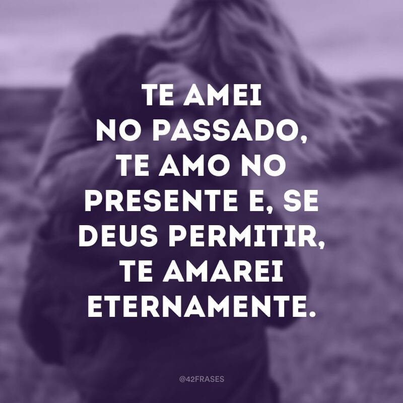 Te amei no passado, te amo no presente e, se Deus permitir, te amarei eternamente.