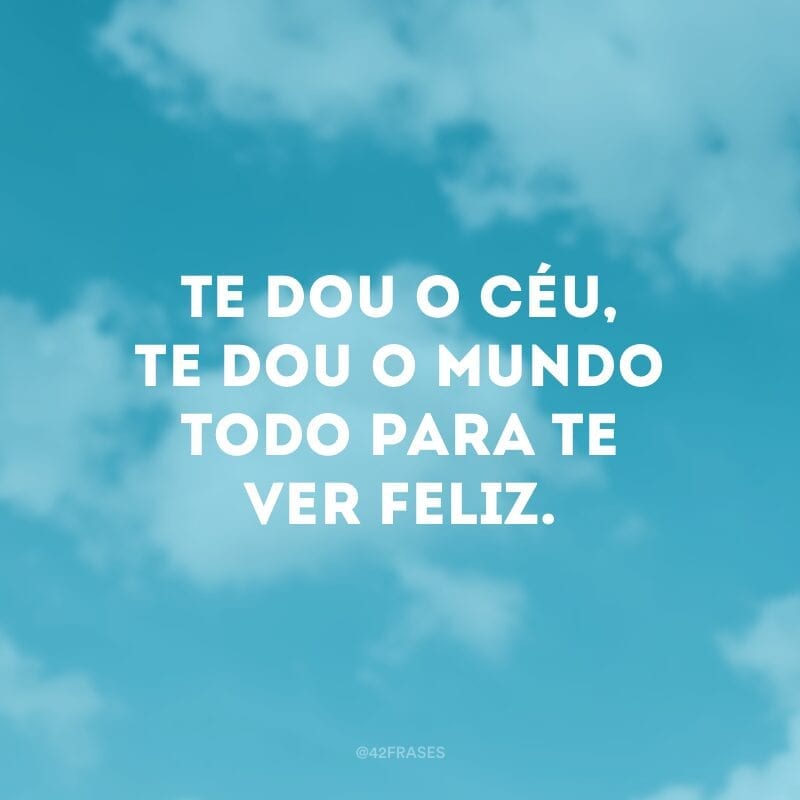 Te dou o céu, te dou o mundo todo para te ver feliz.