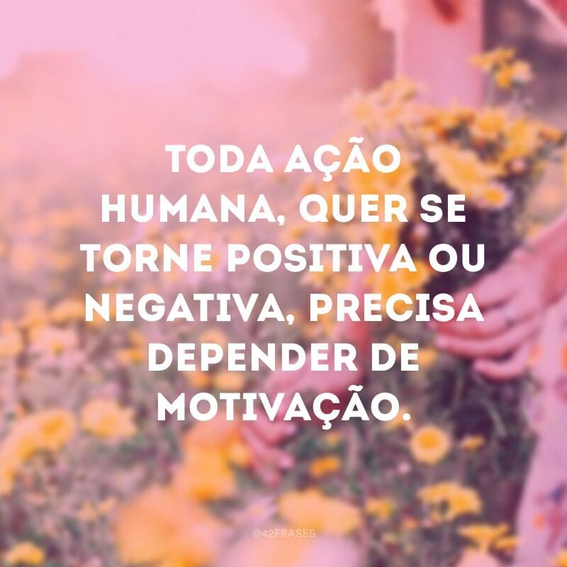 Toda ação humana, quer se torne positiva ou negativa, precisa depender de motivação.