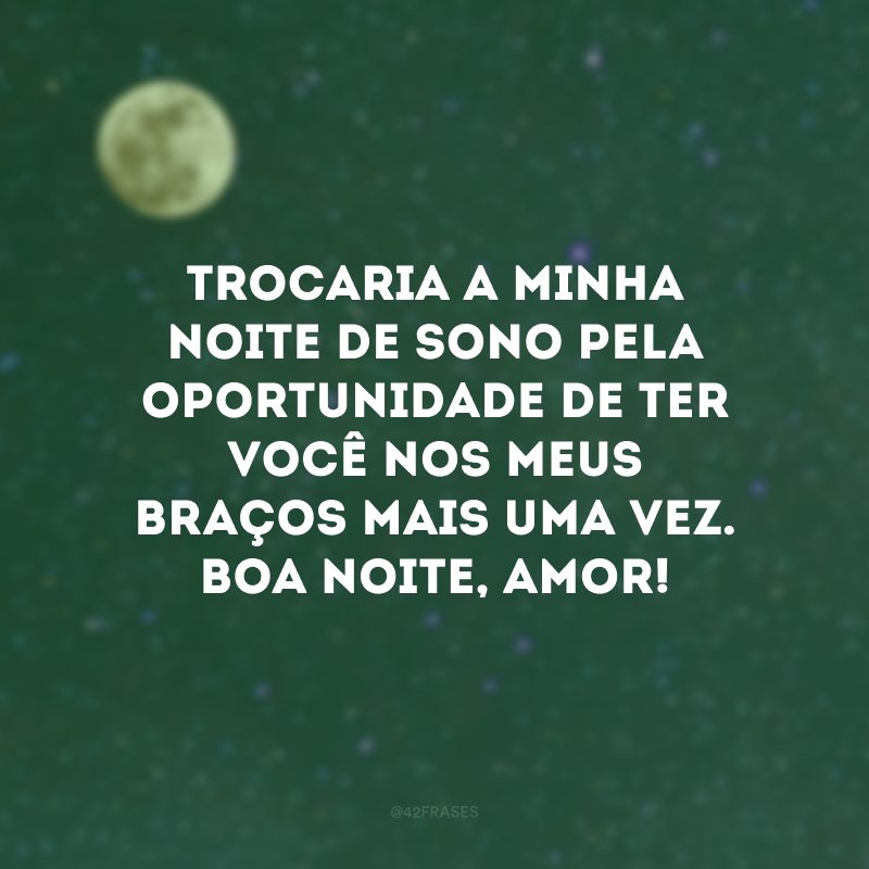 Trocaria a minha noite de sono pela oportunidade de ter você nos meus braços mais uma vez. Boa noite, amor!