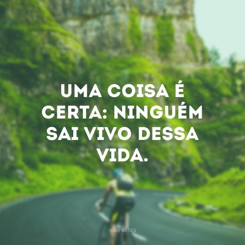 Uma coisa é certa: ninguém sai vivo dessa vida.