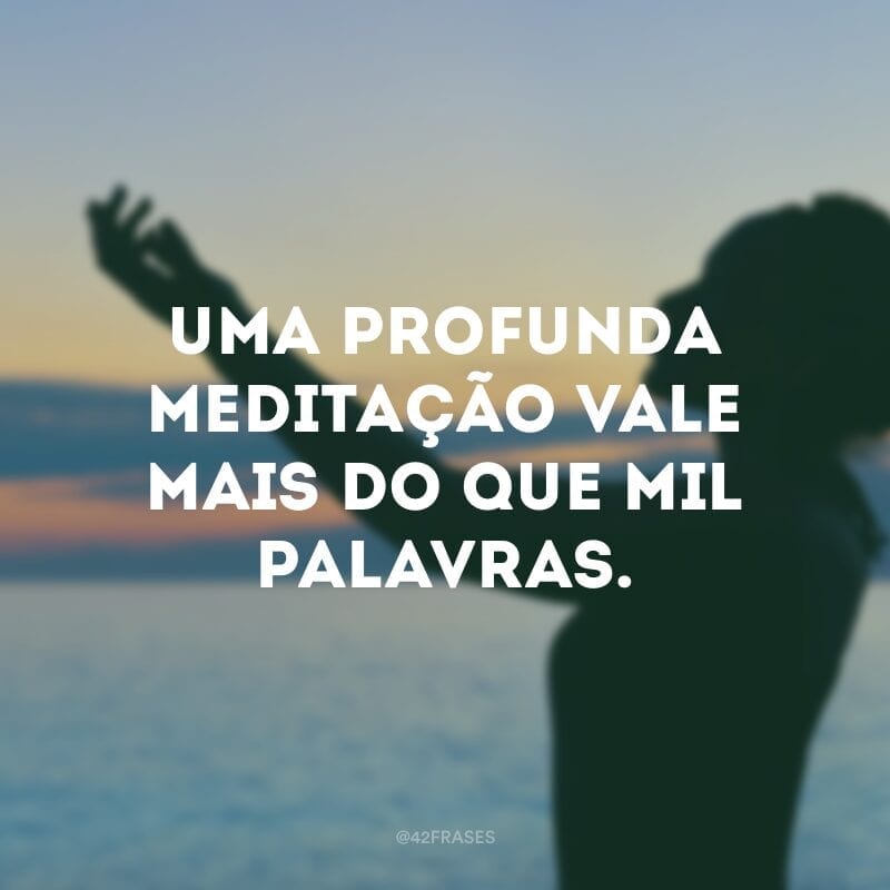 Uma profunda meditação vale mais do que mil palavras. 