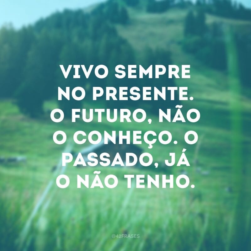 Vivo sempre no presente. O futuro, não o conheço. O passado, já o não tenho.