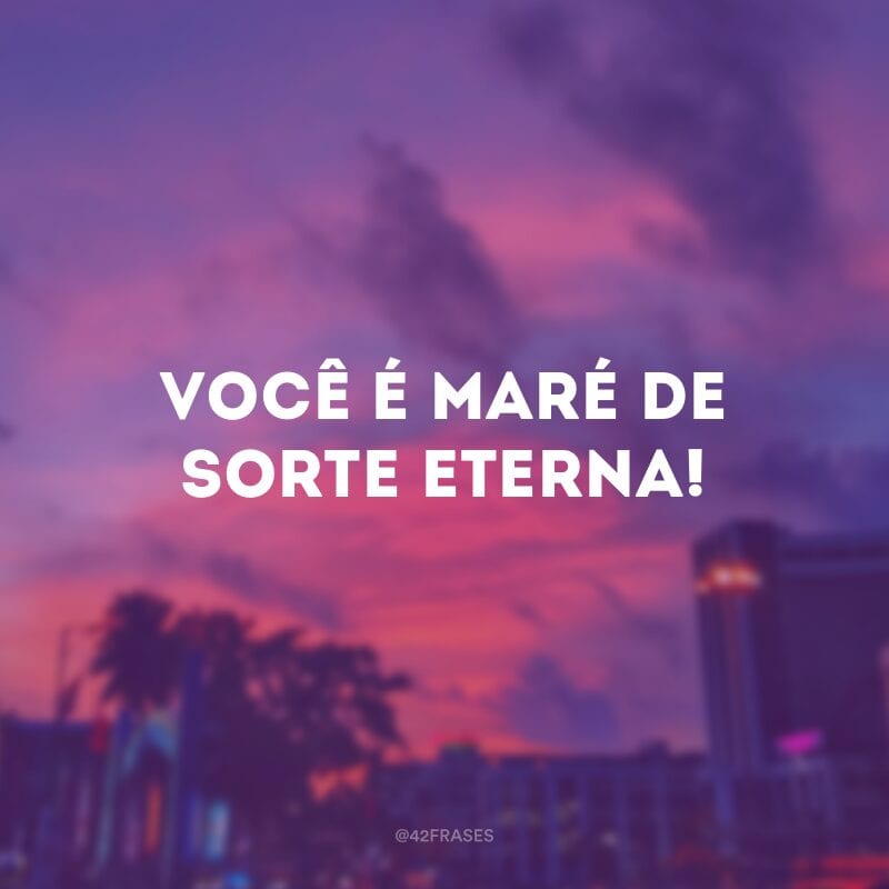 Você é maré de sorte eterna!