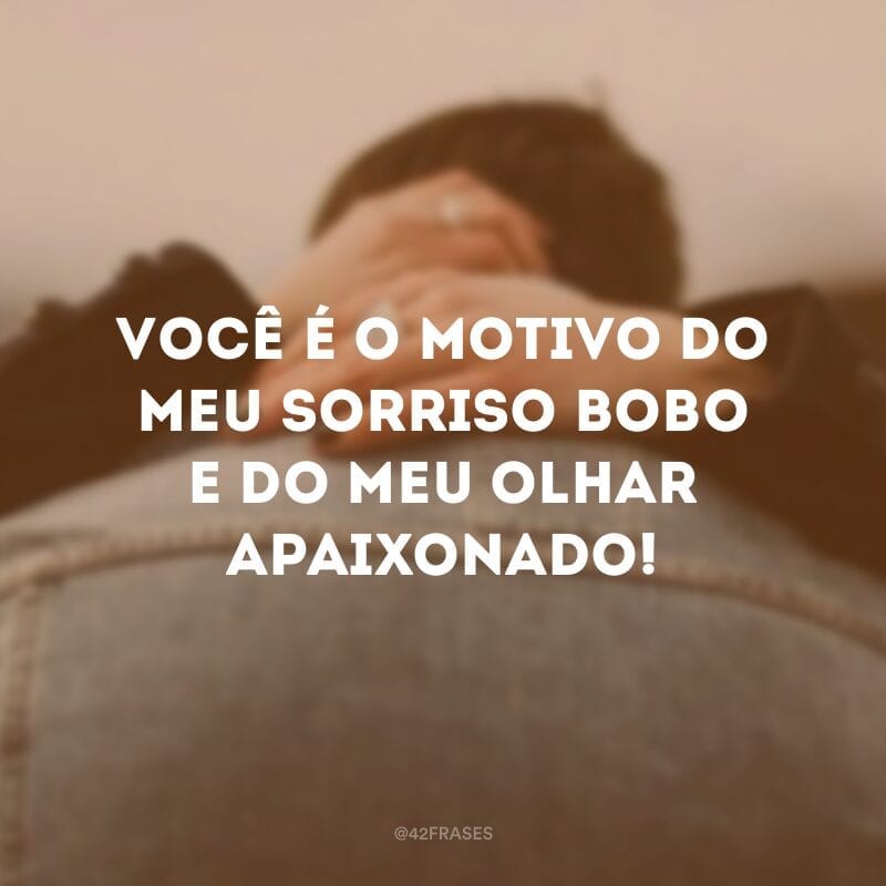 Você é o motivo do meu sorriso bobo e do meu olhar apaixonado!