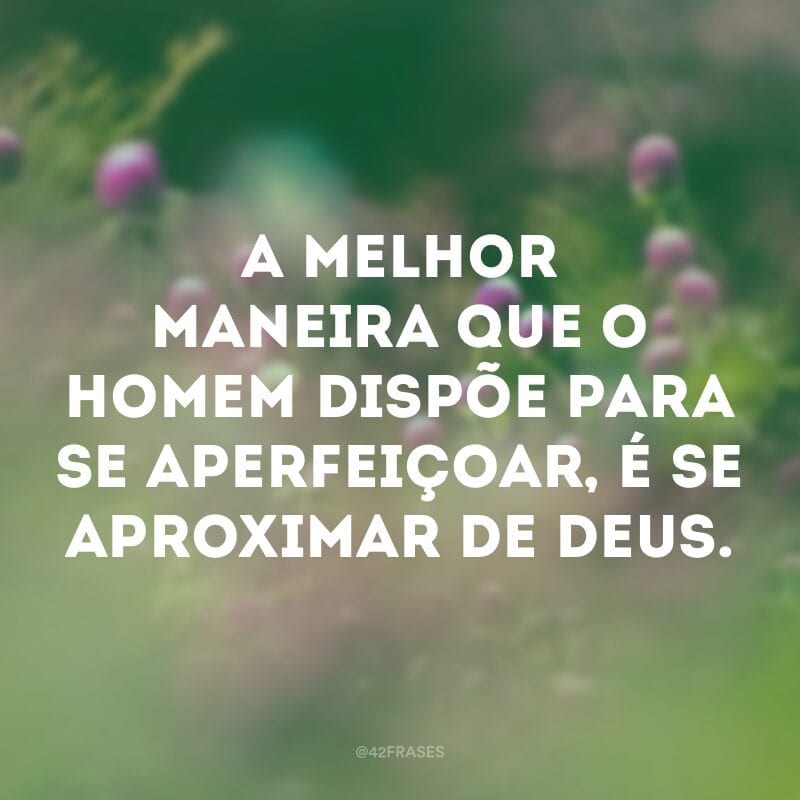 A melhor maneira que o homem dispõe para se aperfeiçoar, é se aproximar de Deus.