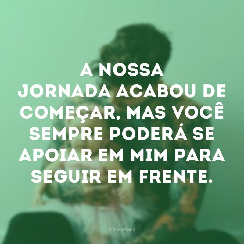 A nossa jornada acabou de começar, mas você sempre poderá se apoiar em mim para seguir em frente.