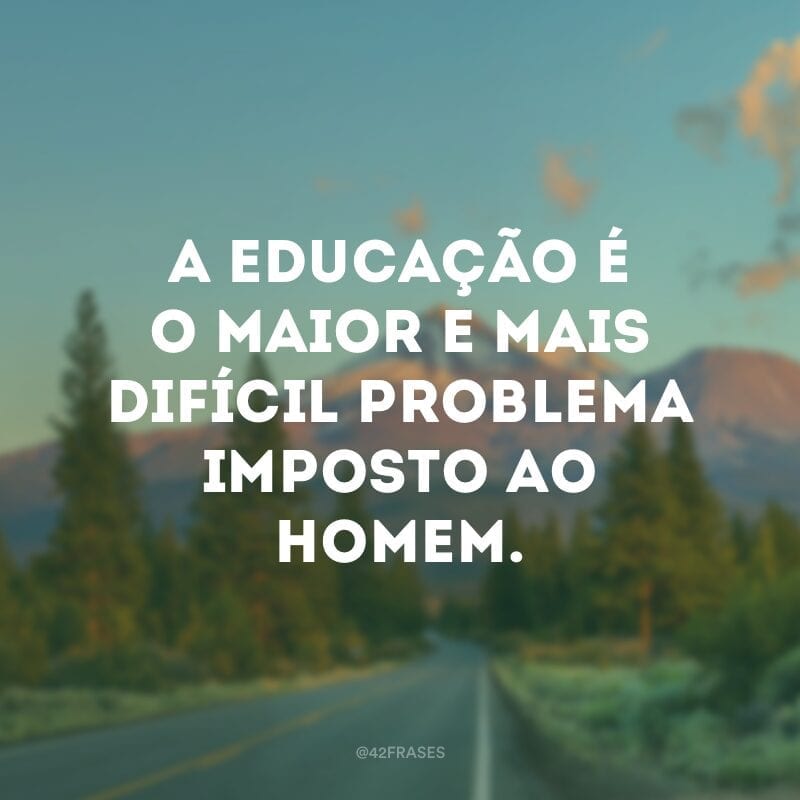 A educação é o maior e mais difícil problema imposto ao homem. 