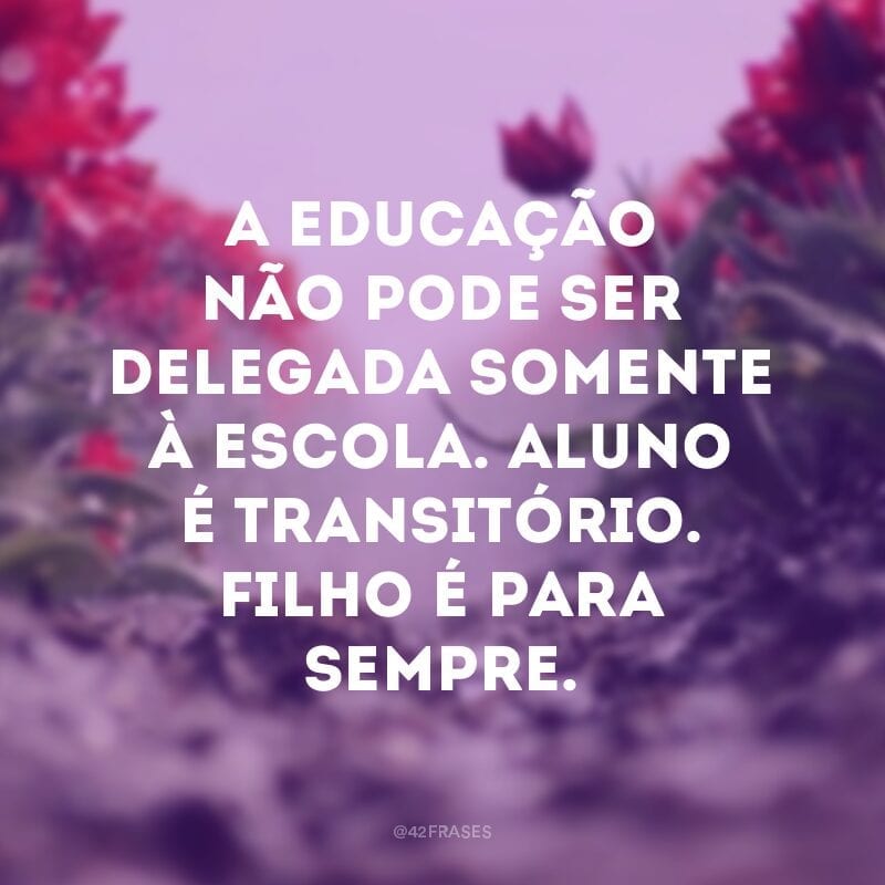 A educação não pode ser delegada somente à escola. Aluno é transitório. Filho é para sempre. 