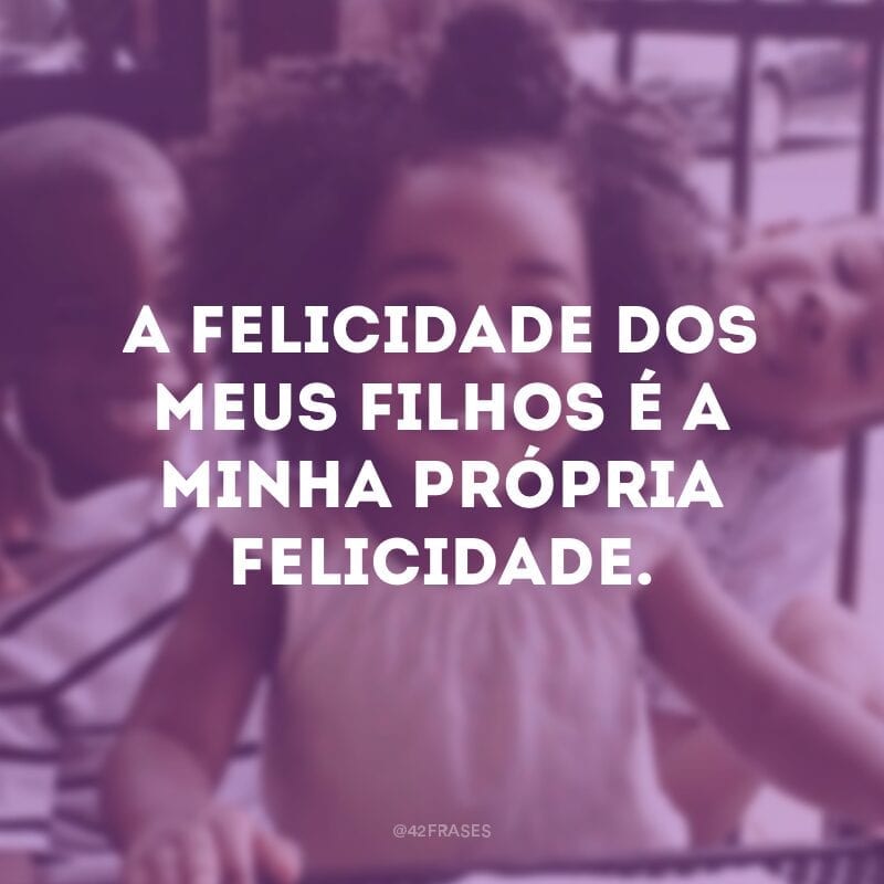 A felicidade dos meus filhos é a minha própria felicidade.