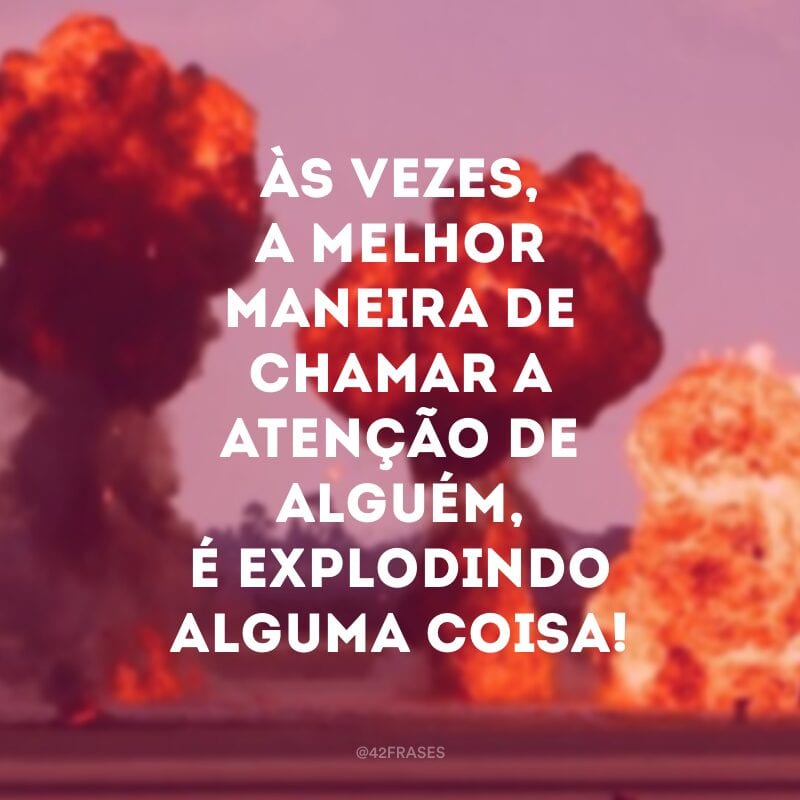 Às vezes, a melhor maneira de chamar a atenção de alguém, é explodindo alguma coisa!