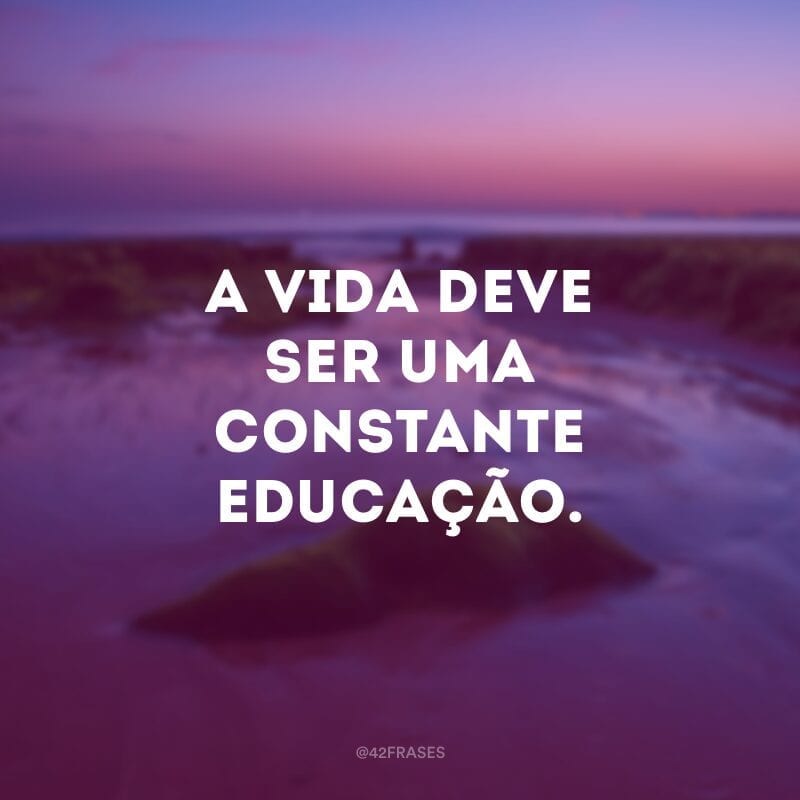 A vida deve ser uma constante educação.