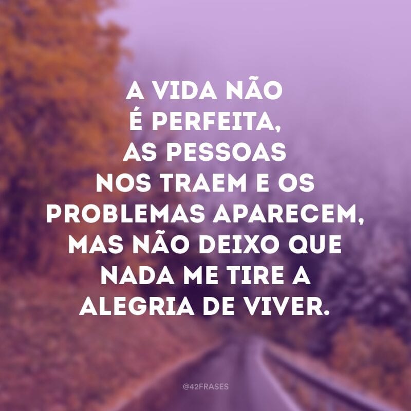 A vida não é perfeita, as pessoas nos traem e os problemas aparecem, mas não deixo que nada me tire a alegria de viver.