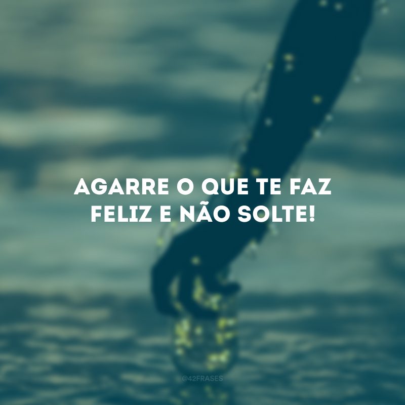 Agarre o que te faz feliz e não solte!