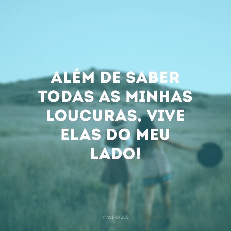 Além de saber todas as minhas loucuras, vive elas do meu lado!