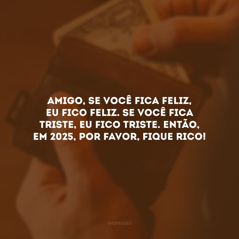 Amigo, se você fica feliz, eu fico feliz. Se você fica triste, eu fico triste. Então, em 2025, por favor, fique rico!