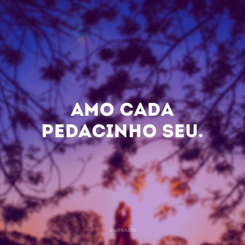 Amo cada pedacinho seu.