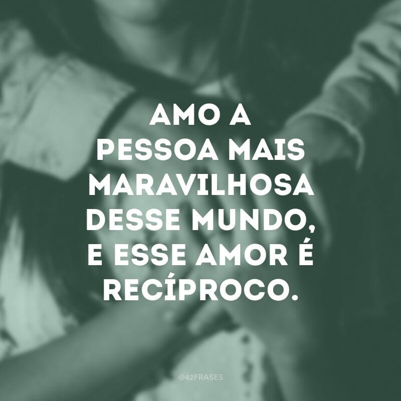 Amo a pessoa mais maravilhosa desse mundo, e esse amor é recíproco.