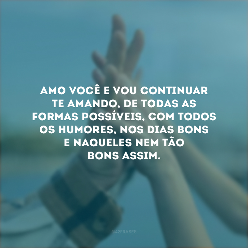 Amo você e vou continuar te amando, de todas as formas possíveis, com todos os humores, nos dias bons e naqueles nem tão bons assim.