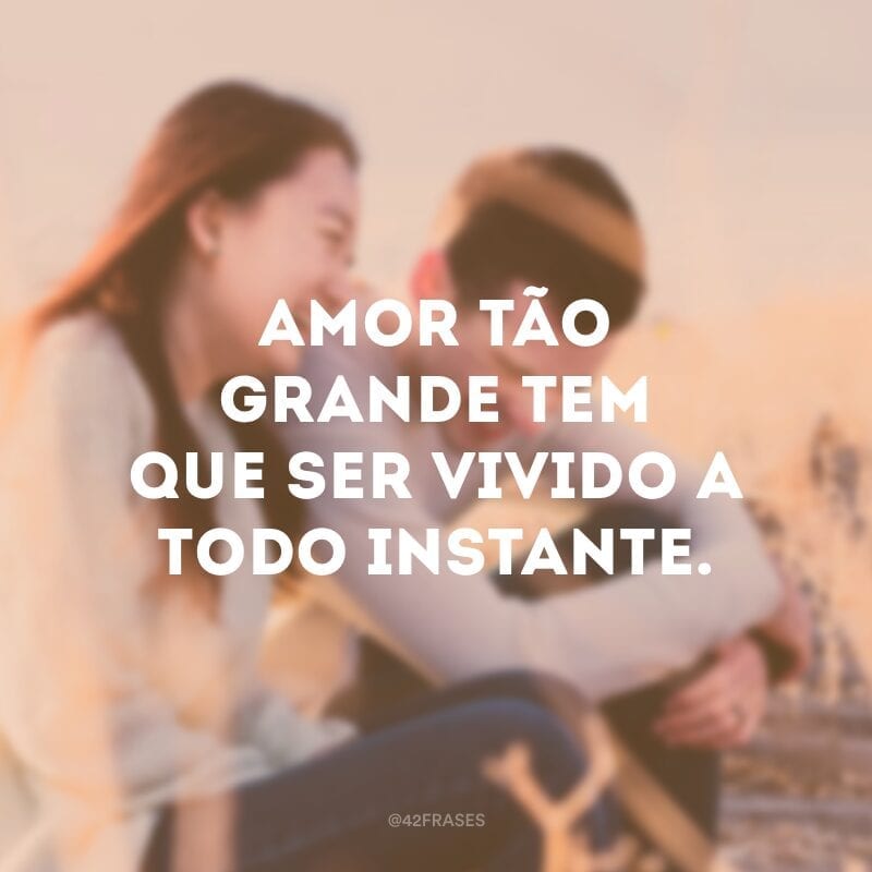 Amor tão grande tem que ser vivido a todo instante. 