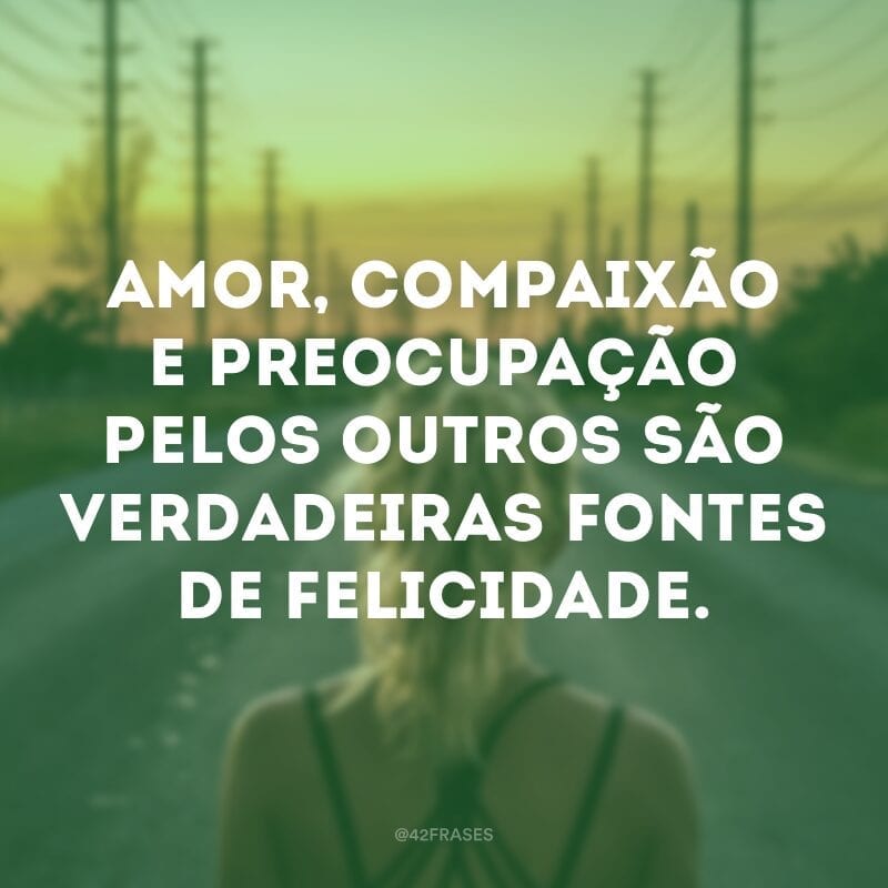 Amor, compaixão e preocupação pelos outros são verdadeiras fontes de felicidade. 