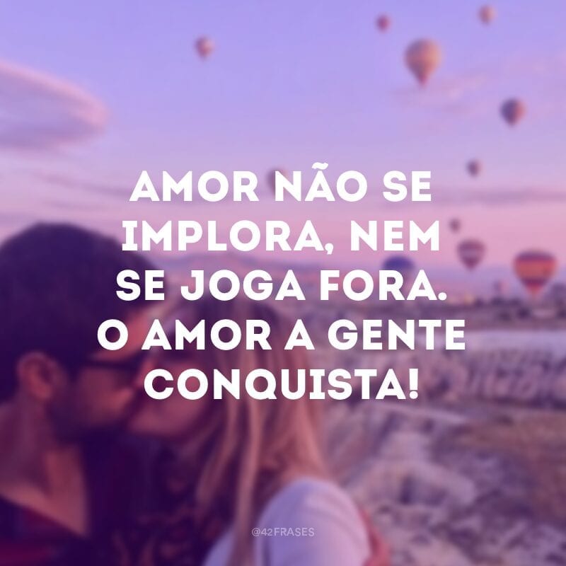 Amor não se implora, nem se joga fora. O amor a gente conquista!