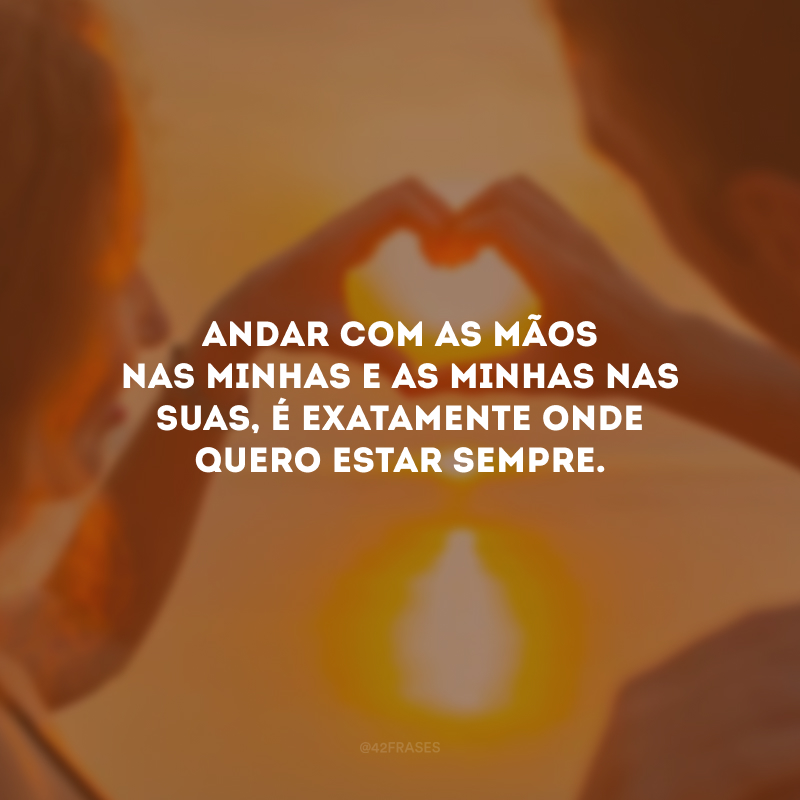 Andar com as mãos nas minhas e as minhas nas suas, é exatamente onde quero estar sempre.