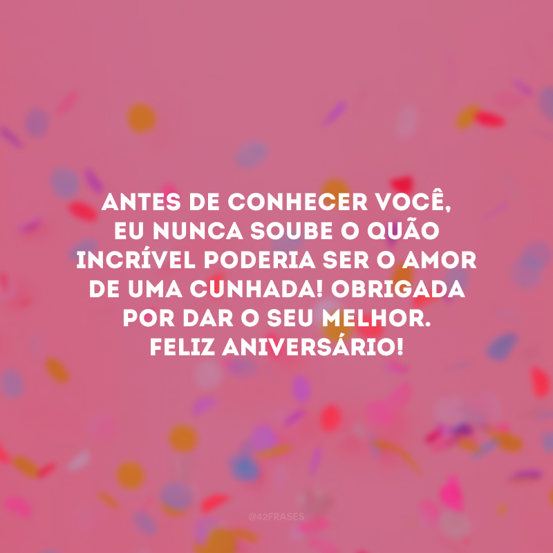 Antes de conhecer você, eu nunca soube o quão incrível poderia ser o amor de uma cunhada! Obrigada por dar o seu melhor. Feliz aniversário!