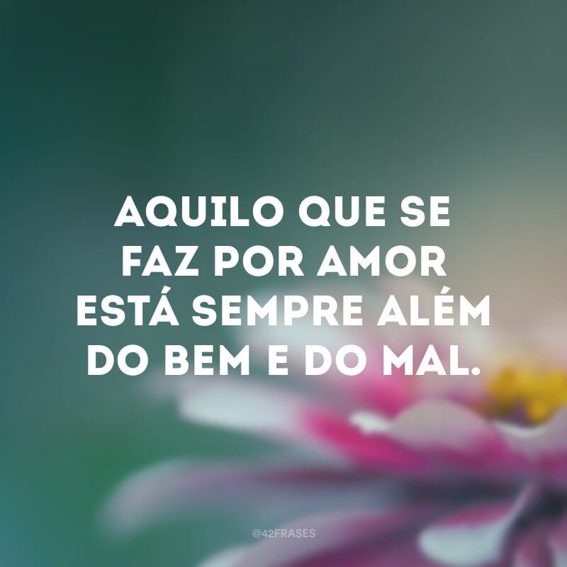 Aquilo que se faz por amor está sempre além do bem e do mal. 