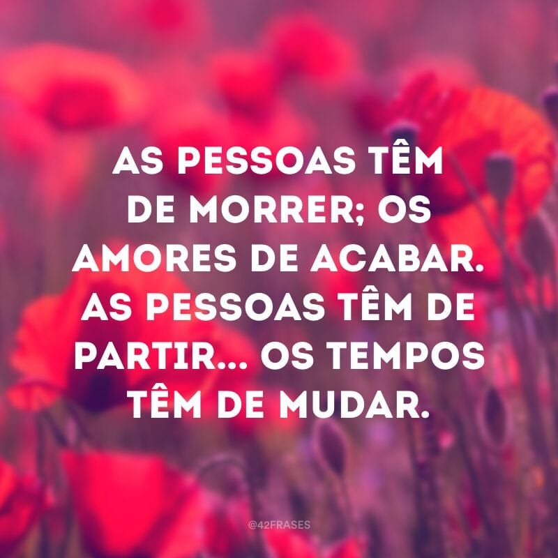 As pessoas têm de morrer; os amores de acabar. As pessoas têm de partir... os tempos têm de mudar. 