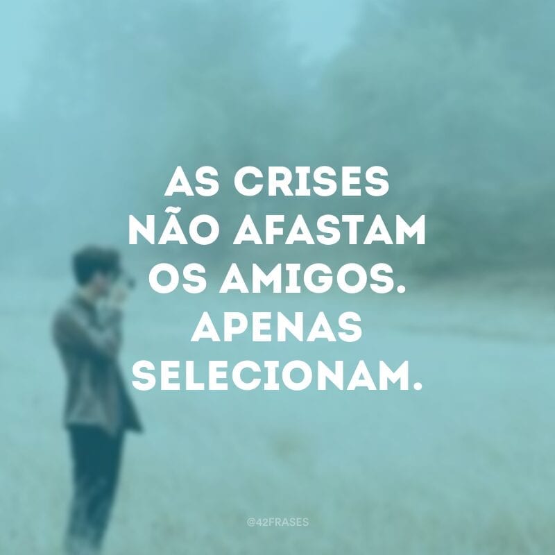 As crises não afastam os amigos. Apenas selecionam.