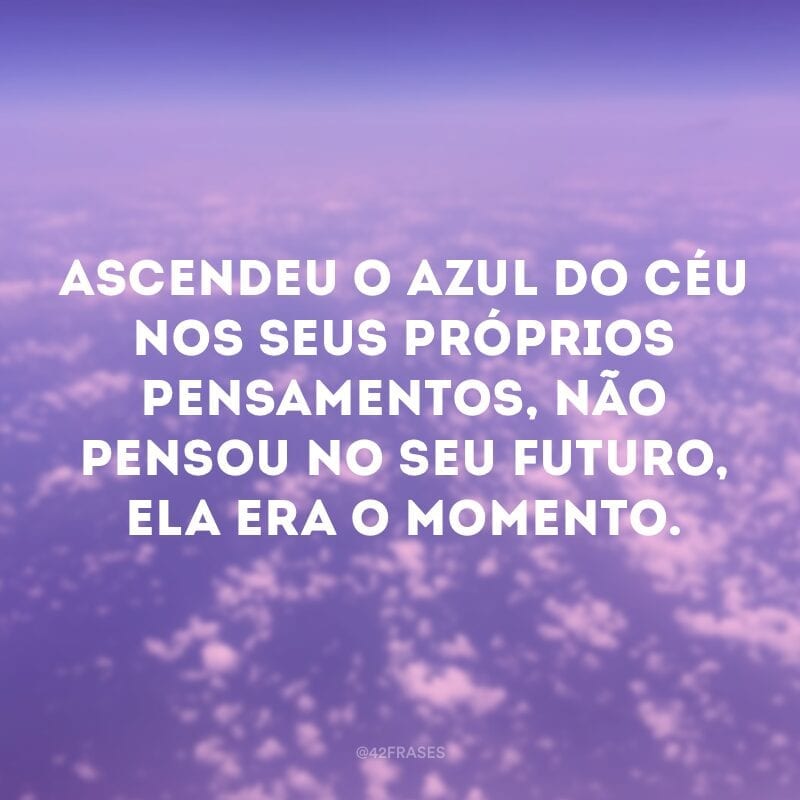 Ascendeu o azul do céu nos seus próprios pensamentos, não pensou no seu futuro, ela era o momento.