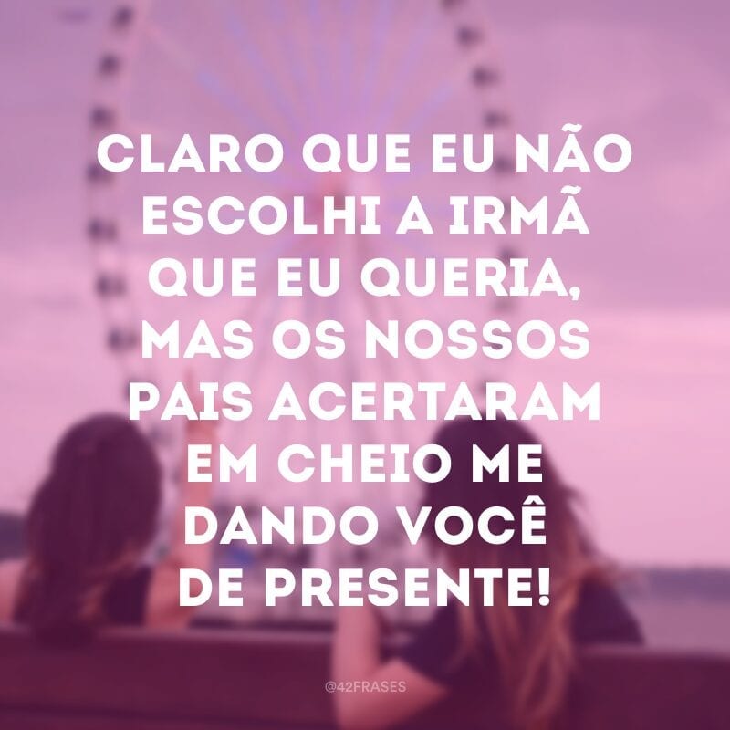 Claro que eu não escolhi a irmã que eu queria, mas os nossos pais acertaram em cheio me dando você de presente!