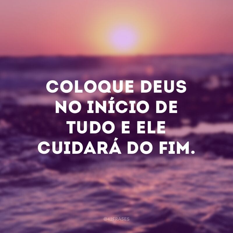 Coloque Deus no início de tudo e ele cuidará do fim.