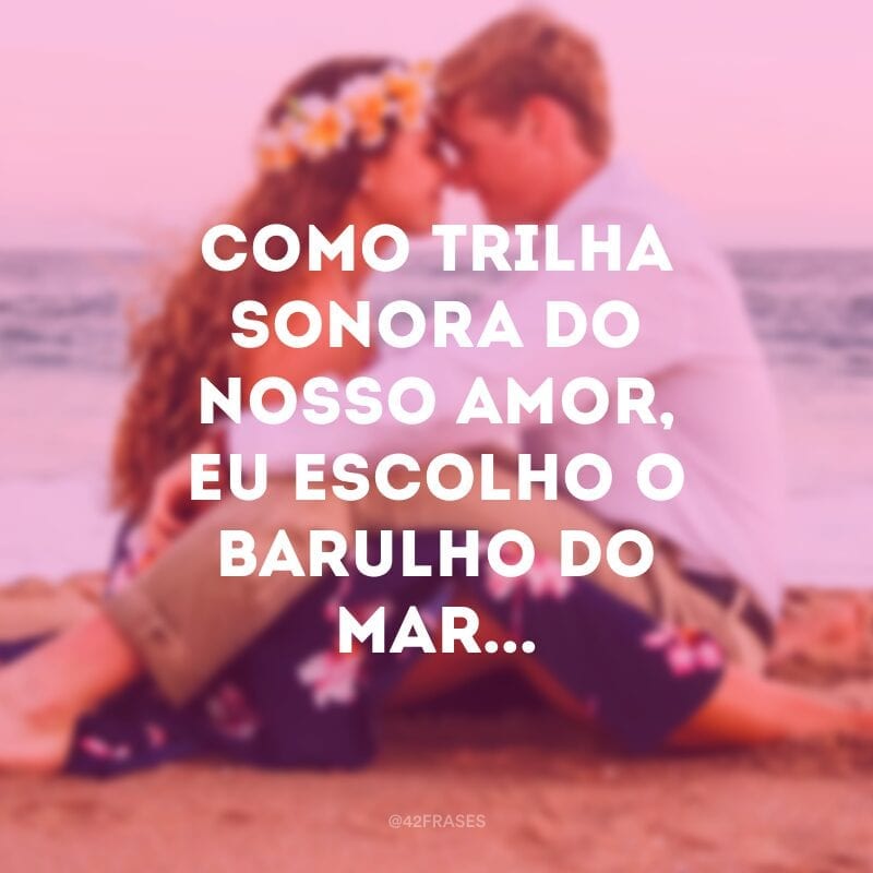 Como trilha sonora do nosso amor, eu escolho o barulho do mar...