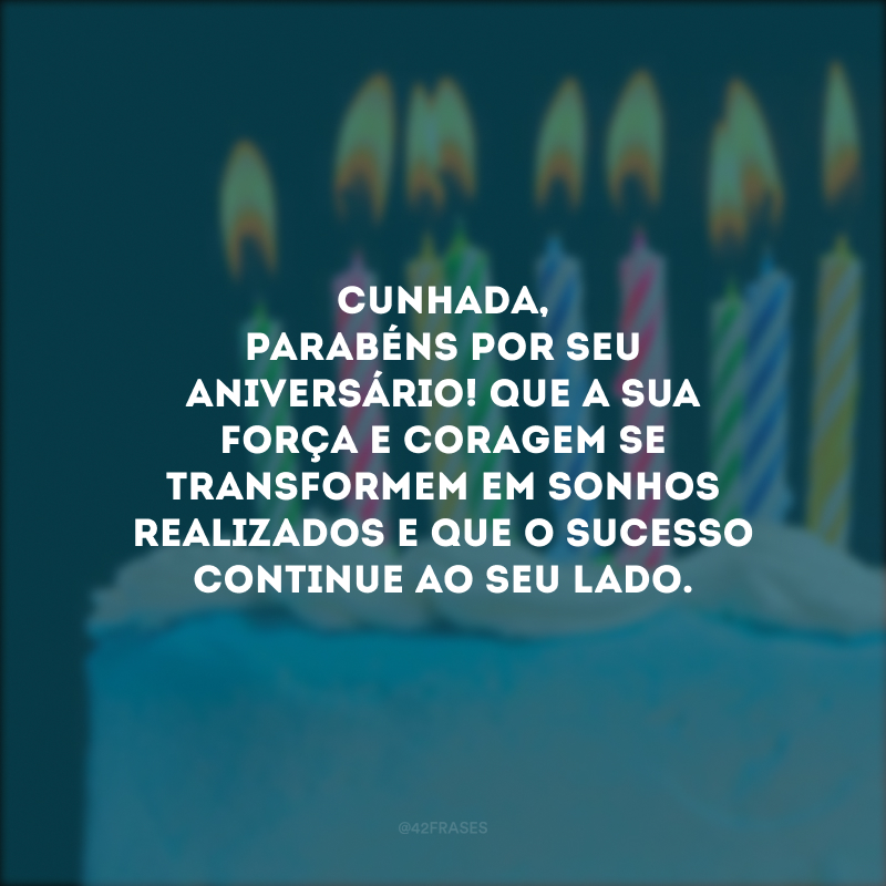 Cunhada, parabéns por seu aniversário! Que a sua força e coragem se transformem em sonhos realizados e que o sucesso continue ao seu lado.