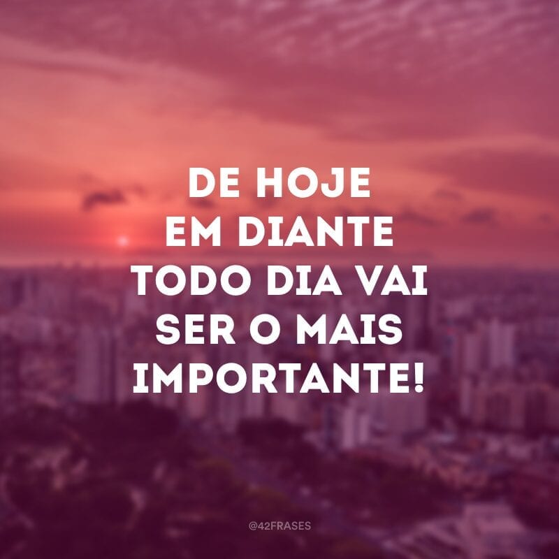 De hoje em diante todo dia vai ser o mais importante! 