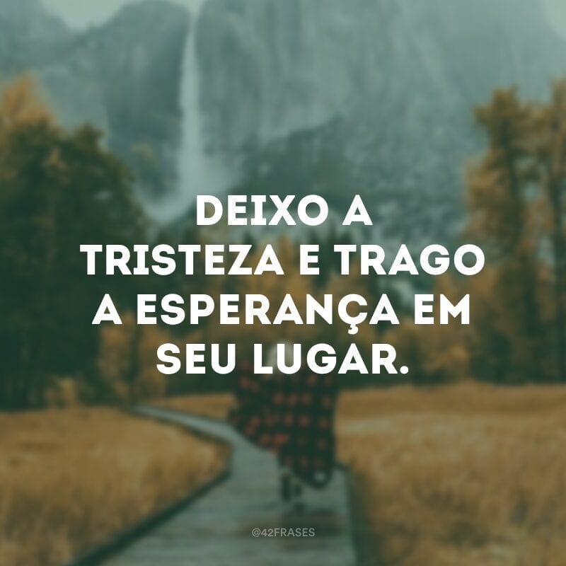 Deixo a tristeza e trago a esperança em seu lugar.