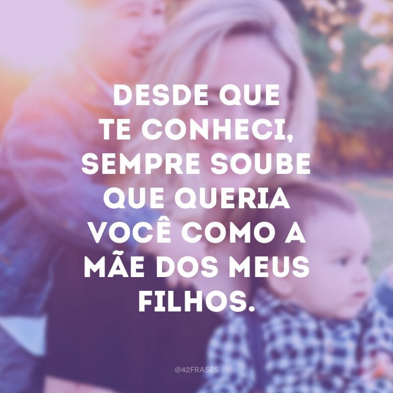 Desde que te conheci, sempre soube que queria você como a mãe dos meus filhos.