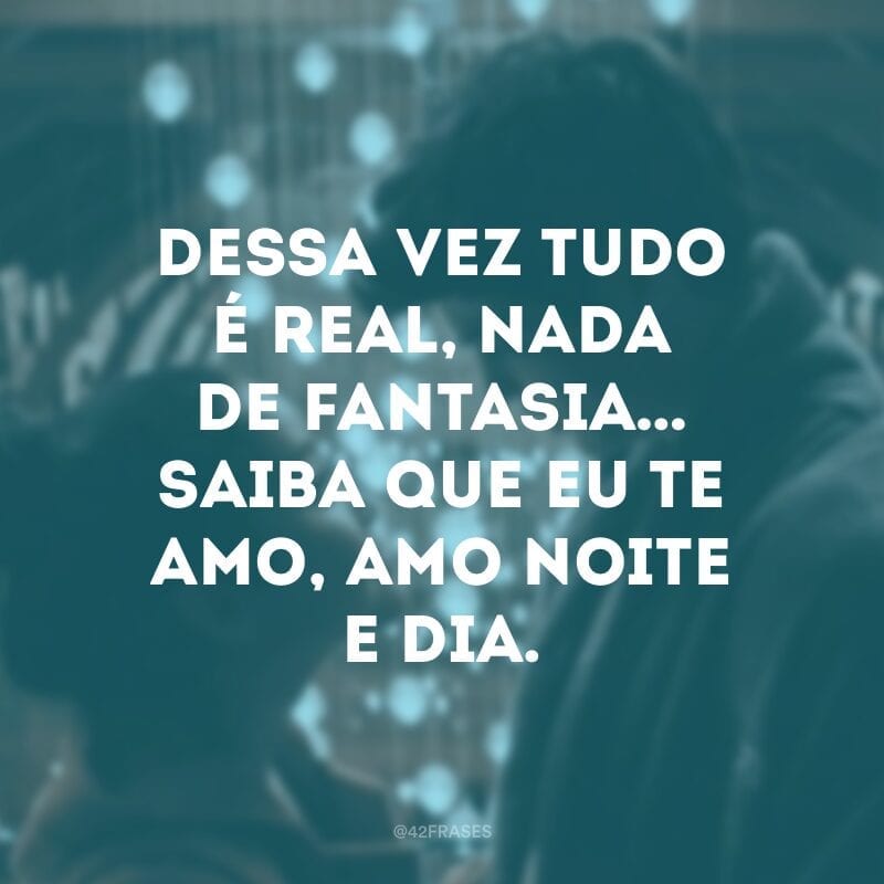 Dessa vez tudo é real, nada de fantasia… Saiba que eu te amo, amo noite e dia.