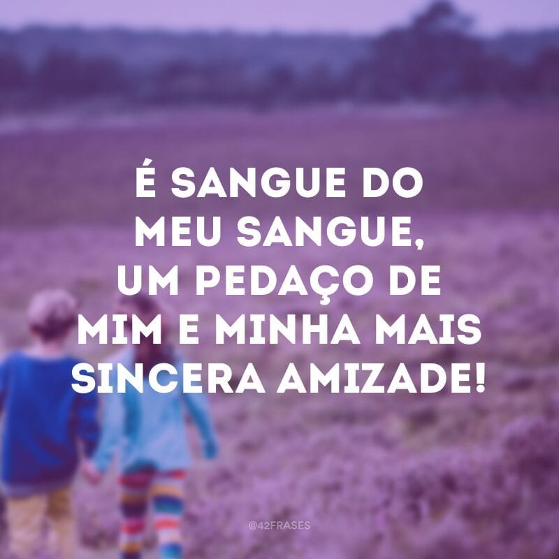 É sangue do meu sangue, um pedaço de mim e minha mais sincera amizade!